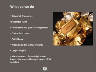 What do we do

• Gourmet Chocolates

•Decorated Gifts

• Filled items and gifts – arrangements

• Customised boxes

• Patchi baby

• Wedding and seasonal offerings

• Corporate gifts

• Manufacturers of carefully chosen
luxury chocolates offering in excess of 50
varieties
 