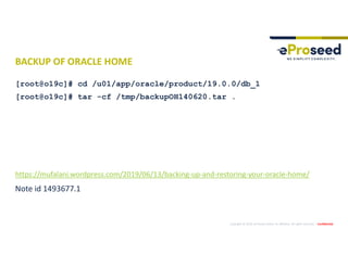 Copyright © 2019, eProseed and/or its affiliates. All rights reserved. | Confidential
BACKUP OF ORACLE HOME
[root@o19c]# cd /u01/app/oracle/product/19.0.0/db_1
[root@o19c]# tar -cf /tmp/backupOH140620.tar .
https://mufalani.wordpress.com/2019/06/13/backing-up-and-restoring-your-oracle-home/
Note id 1493677.1
 