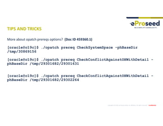 Copyright © 2019, eProseed and/or its affiliates. All rights reserved. | Confidential
TIPS AND TRICKS
More about opatch prereqs options? (Doc ID 459360.1)
[oracle@o19c]$ ./opatch prereq CheckSystemSpace -phBaseDir
/tmp/30869156
[oracle@o19c]$ ./opatch prereq CheckConflictAgainstOHWithDetail -
phBaseDir /tmp/29301682/29301631
[oracle@o19c]$ ./opatch prereq CheckConflictAgainstOHWithDetail -
phBaseDir /tmp/29301682/29302264
 