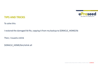 Copyright © 2019, eProseed and/or its affiliates. All rights reserved. | Confidential
TIPS AND TRICKS
To solve this:
I restored the damaged lib file, copying it from my backup to $ORACLE_HOME/lib
Then, I issued a relink
$ORACLE_HOME/bin/relink all
 