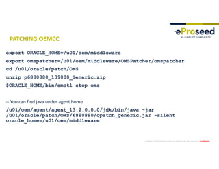 Copyright © 2019, eProseed and/or its affiliates. All rights reserved. | Confidential
PATCHING OEMCC
export ORACLE_HOME=/u01/oem/middleware
export omspatcher=/u01/oem/middleware/OMSPatcher/omspatcher
cd /u01/oracle/patch/OMS
unzip p6880880_139000_Generic.zip
$ORACLE_HOME/bin/emctl stop oms
-- You can find java under agent home
/u01/oem/agent/agent_13.2.0.0.0/jdk/bin/java -jar
/u01/oracle/patch/OMS/6880880/opatch_generic.jar -silent
oracle_home=/u01/oem/middleware
 