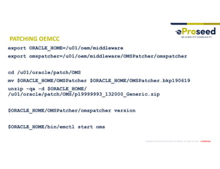 Copyright © 2019, eProseed and/or its affiliates. All rights reserved. | Confidential
PATCHING OEMCC
export ORACLE_HOME=/u01/oem/middleware
export omspatcher=/u01/oem/middleware/OMSPatcher/omspatcher
cd /u01/oracle/patch/OMS
mv $ORACLE_HOME/OMSPatcher $ORACLE_HOME/OMSPatcher.bkp190619
unzip -qa -d $ORACLE_HOME/
/u01/oracle/patch/OMS/p19999993_132000_Generic.zip
$ORACLE_HOME/OMSPatcher/omspatcher version
$ORACLE_HOME/bin/emctl start oms
 