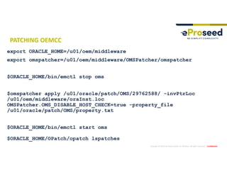 Copyright © 2019, eProseed and/or its affiliates. All rights reserved. | Confidential
PATCHING OEMCC
export ORACLE_HOME=/u01/oem/middleware
export omspatcher=/u01/oem/middleware/OMSPatcher/omspatcher
$ORACLE_HOME/bin/emctl stop oms
$omspatcher apply /u01/oracle/patch/OMS/29762588/ -invPtrLoc
/u01/oem/middleware/oraInst.loc
OMSPatcher.OMS_DISABLE_HOST_CHECK=true -property_file
/u01/oracle/patch/OMS/property.txt
$ORACLE_HOME/bin/emctl start oms
$ORACLE_HOME/OPatch/opatch lspatches
 