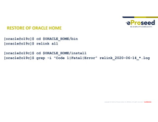 Copyright © 2019, eProseed and/or its affiliates. All rights reserved. | Confidential
RESTORE OF ORACLE HOME
[oracle@o19c]$ cd $ORACLE_HOME/bin
[oracle@o19c]$ relink all
[oracle@o19c]$ cd $ORACLE_HOME/install
[oracle@o19c]$ grep -i "Code 1|Fatal|Error” relink_2020-06-14_*.log
 