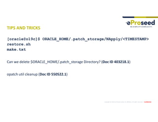 Copyright © 2019, eProseed and/or its affiliates. All rights reserved. | Confidential
TIPS AND TRICKS
[oracle@o19c]$ ORACLE_HOME/.patch_storage/NApply/<TIMESTAMP>
restore.sh
make.txt
Can we delete $ORACLE_HOME/.patch_storage Directory? (Doc ID 403218.1)
opatch util cleanup (Doc ID 550522.1)
 
