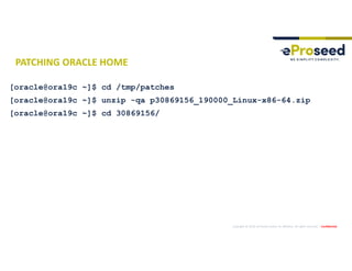 Copyright © 2019, eProseed and/or its affiliates. All rights reserved. | Confidential
PATCHING ORACLE HOME
[oracle@ora19c ~]$ cd /tmp/patches
[oracle@ora19c ~]$ unzip -qa p30869156_190000_Linux-x86-64.zip
[oracle@ora19c ~]$ cd 30869156/
 