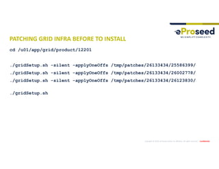 Copyright © 2019, eProseed and/or its affiliates. All rights reserved. | Confidential
PATCHING GRID INFRA BEFORE TO INSTALL
cd /u01/app/grid/product/12201
./gridSetup.sh -silent -applyOneOffs /tmp/patches/26133434/25586399/
./gridSetup.sh -silent -applyOneOffs /tmp/patches/26133434/26002778/
./gridSetup.sh -silent -applyOneOffs /tmp/patches/26133434/26123830/
./gridSetup.sh
 