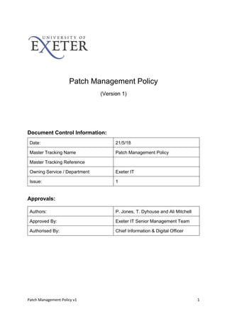 Patch Management Policy v1 1
Patch Management Policy
(Version 1)
Document Control Information:
Date: 21/5/18
Master Tracking Name Patch Management Policy
Master Tracking Reference
Owning Service / Department Exeter IT
Issue: 1
Approvals:
Authors: P. Jones, T. Dyhouse and Ali Mitchell
Approved By: Exeter IT Senior Management Team
Authorised By: Chief Information & Digital Officer
 