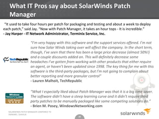 What IT Pros say about SolarWinds Patch
   Manager
 “It used to take four hours per patch for packaging and testing and about a week to deploy
each patch,” said Jay. “Now with Patch Manager, it takes an hour tops - It is incredible.”
- Jay Harper - IT Network Administrator, Terminix Service, Inc.

                     “I’m very happy with this software and the support services offered. I’m not
                     sure how Solar Winds taking over will affect the company. In the short term,
                     though, I’ve seen that there has been a large price decrease (almost 50%!)
                     and a couple discounts added on. This will definitely decrease some
                     headaches I’ve gotten from working with other products that either require
                     an agent, or haven’t been updated since 1998. The key thing for me with this
                     software is the third-party packages, but I’m not going to complain about
                     better reporting and more granular control”
                     - Lauren Malhoit, TechRepublic

                     “What I especially liked about Patch Manager was that it is a big time saver.
                     The software didn’t have a steep learning curve and it didn’t require third
                     party patches to be manually packaged like some competing solutions do.”
                     - Brien M. Posey, WindowsNetworking.com
   SOLARWINDS PATCH MANAGER COMPARED TO
   VMWARE / SHAVLIK
                                                   18
 