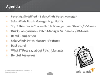 Agenda

»      Patching Simplified – SolarWinds Patch Manager
»      SolarWinds Patch Manager High Points
»      Top 5 Reasons – Choose Patch Manager over Shavlik / VMware
»      Quick Comparison – Patch Manager Vs. Shavlik / VMware
»      Detail Comparison
»      SolarWinds Patch Manager Features
»      Dashboard
»      What IT Pros say about Patch Manager
»      Helpful Resources



SOLARWINDS PATCH MANAGER COMPARED TO
VMWARE / SHAVLIK
                                       2
 