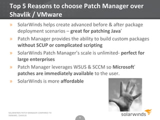 Top 5 Reasons to choose Patch Manager over
Shavlik / VMware
» SolarWinds helps create advanced before & after package
  deployment scenarios – great for patching Java®
» Patch Manager provides the ability to build custom packages
  without SCUP or complicated scripting
» SolarWinds Patch Manager’s scale is unlimited- perfect for
  large enterprises
» Patch Manager leverages WSUS & SCCM so Microsoft®
  patches are immediately available to the user.
» SolarWinds is more affordable




SOLARWINDS PATCH MANAGER COMPARED TO
VMWARE / SHAVLIK
                                       5
 