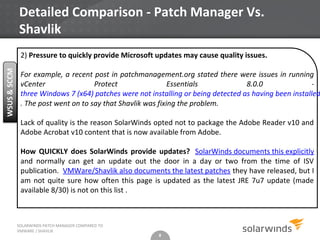 Detailed Comparison - Patch Manager Vs.
Shavlik
 2) Pressure to quickly provide Microsoft updates may cause quality issues.

 For example, a recent post in patchmanagement.org stated there were issues in running
 vCenter                Protect                 Essentials            8.0.0                -
 three Windows 7 (x64) patches were not installing or being detected as having been installed
 . The post went on to say that Shavlik was fixing the problem.

 Lack of quality is the reason SolarWinds opted not to package the Adobe Reader v10 and
 Adobe Acrobat v10 content that is now available from Adobe.

 How QUICKLY does SolarWinds provide updates? SolarWinds documents this explicitly
 and normally can get an update out the door in a day or two from the time of ISV
 publication. VMWare/Shavlik also documents the latest patches they have released, but I
 am not quite sure how often this page is updated as the latest JRE 7u7 update (made
 available 8/30) is not on this list .



SOLARWINDS PATCH MANAGER COMPARED TO
VMWARE / SHAVLIK
                                           8
 