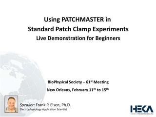 Using PATCHMASTER in
Standard Patch Clamp Experiments
Live Demonstration for Beginners
BioPhysical Society – 61st Meeting
New Orleans, February 11th to 15th
Speaker: Frank P. Elsen, Ph.D.
Electrophysiology Application Scientist
 