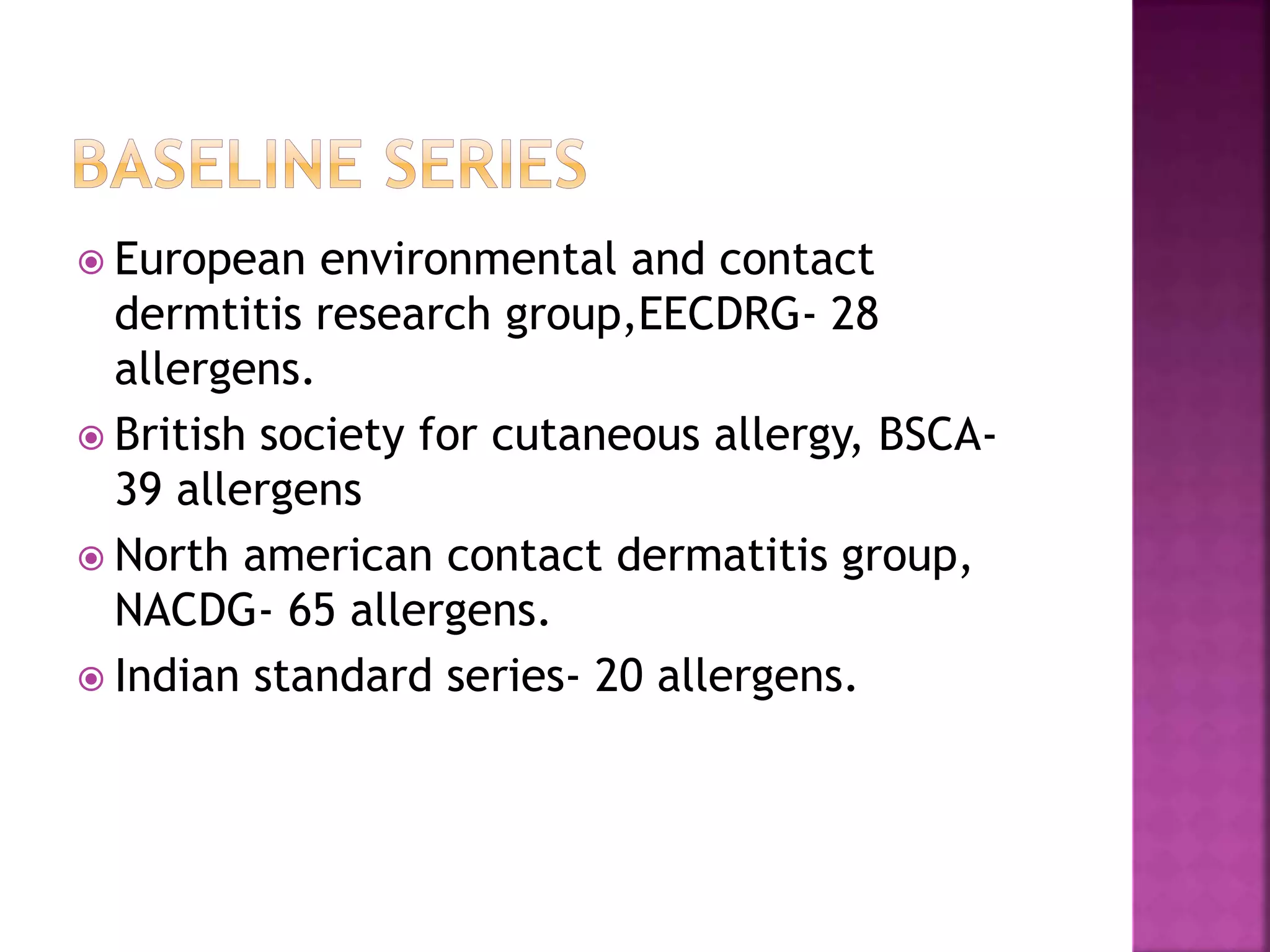  European environmental and contact
dermtitis research group,EECDRG- 28
allergens.
 British society for cutaneous allergy, BSCA-
39 allergens
 North american contact dermatitis group,
NACDG- 65 allergens.
 Indian standard series- 20 allergens.
 