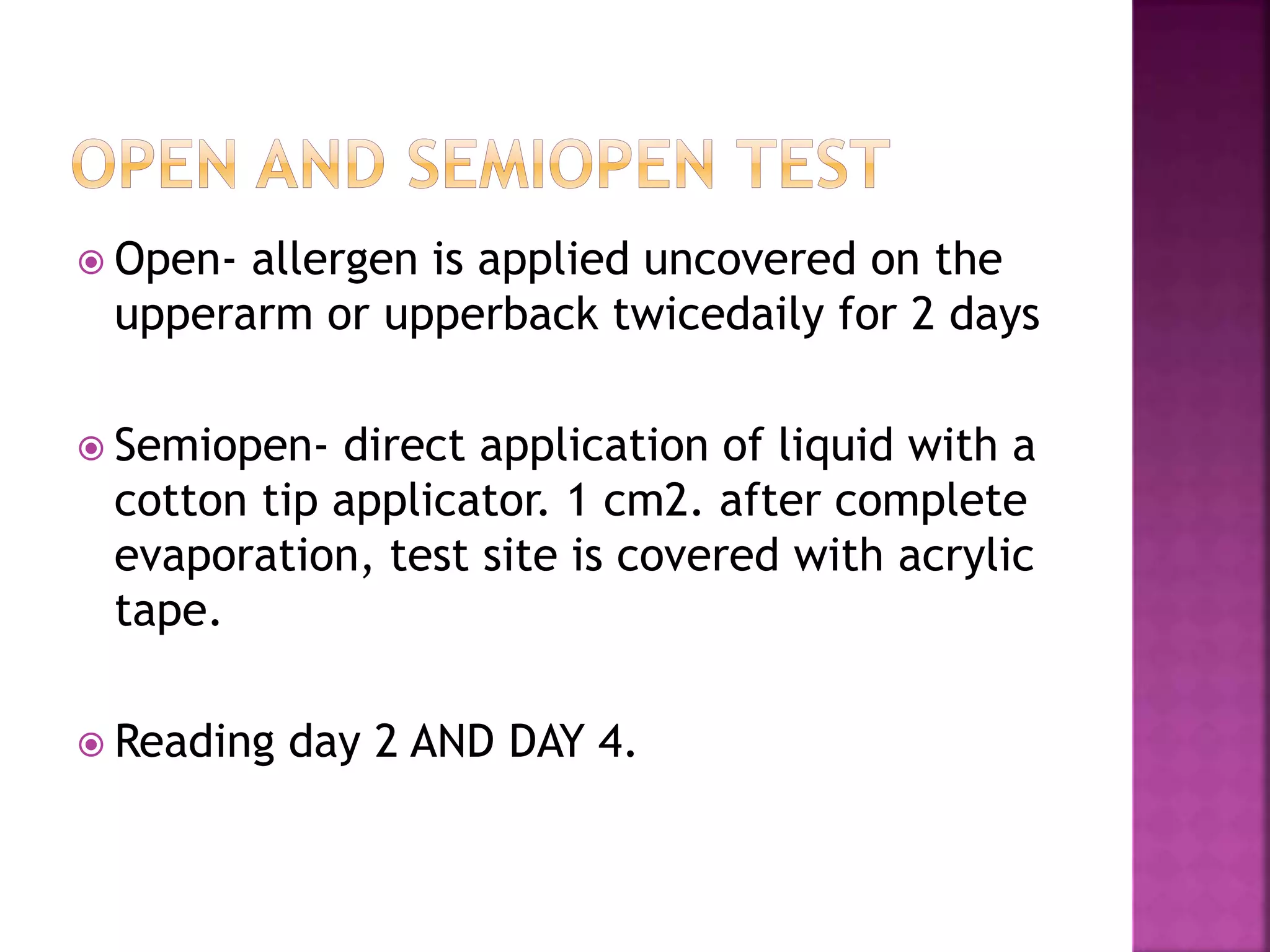  Open- allergen is applied uncovered on the
upperarm or upperback twicedaily for 2 days
 Semiopen- direct application of liquid with a
cotton tip applicator. 1 cm2. after complete
evaporation, test site is covered with acrylic
tape.
 Reading day 2 AND DAY 4.
 