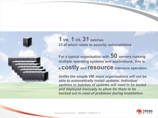 1 VM, 1 OS, 31 patches
      23 of which relate to security vulnerabilities


      For a typical organisation with   servers running                   50
      multiple operating systems and applications, this is
      a    costly and resource intensive operation
      Unlike the simple VM, most organisations will not be
      able to automatically install updates. Individual
      updates or batches of updates will need to be tested
      and deployed manually to allow for them to be
      backed out in case of problems during installation.




Trend Micro Confidential 2/23/2012   Copyright 2011 Trend Micro Inc. 21
 