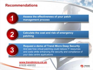 Recommendations


        Assess the effectiveness of your patch
  1     management process




        Calculate the cost and risk of emergency
  2     patching


        Request a demo of Trend Micro Deep Security

  3     And see how virtual patching could reduce IT resources
        and costs while enhancing the security and compliance of
        your data centre applications


      www.trendmicro.co.uk
      01628 400552
                Trend Micro Confidential 2/23/2012   Copyright 2011 Trend Micro Inc. 30
 