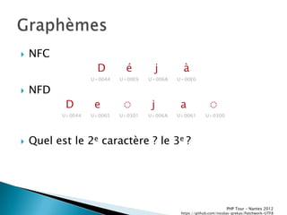    NFC
                      D        é        j        à
                    U+0044   U+00E9   U+006A   U+00E0

   NFD
            D        e        ◌        j        a             ◌
           U+0044   U+0065   U+0301   U+006A   U+0061       U+0300




   Quel est le 2e caractère ? le 3e ?




                                                                       PHP Tour Ŕ Nantes 2012
                                                https://github.com/nicolas-grekas/Patchwork-UTF8
 