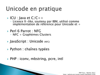    ICU : Java et C/C++
    ◦ Licence X-like, soutenu par IBM, utilisé comme
      implémentation de référence pour Unicode et +

   Perl 6 Parrot : NFG
    ◦ NFC + Graphèmes Clusters

   JavaScript : Unicode   (NFC)


   Python : chaînes typées

   PHP : iconv, mbstring, pcre, intl


                                                               PHP Tour Ŕ Nantes 2012
                                        https://github.com/nicolas-grekas/Patchwork-UTF8
 