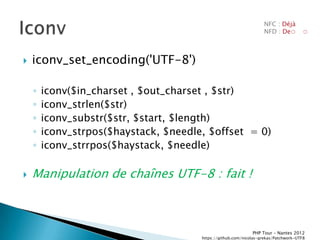NFC : Déjà
                                                                    NFD : De◌         ◌



   iconv_set_encoding('UTF-8')

    ◦   iconv($in_charset , $out_charset , $str)
    ◦   iconv_strlen($str)
    ◦   iconv_substr($str, $start, $length)
    ◦   iconv_strpos($haystack, $needle, $offset = 0)
    ◦   iconv_strrpos($haystack, $needle)

   Manipulation de chaînes UTF-8 : fait !



                                                              PHP Tour Ŕ Nantes 2012
                                       https://github.com/nicolas-grekas/Patchwork-UTF8
 