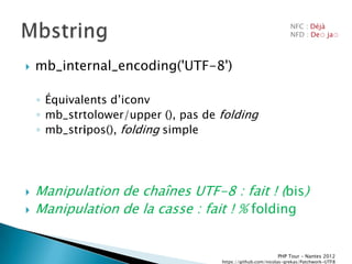 NFC : Déjà
                                                                  NFD : De◌ ja◌



   mb_internal_encoding('UTF-8')

    ◦ Équivalents dřiconv
    ◦ mb_strtolower/upper (), pas de folding
    ◦ mb_stripos(), folding simple




   Manipulation de chaînes UTF-8 : fait ! (bis)
   Manipulation de la casse : fait ! % folding


                                                            PHP Tour Ŕ Nantes 2012
                                     https://github.com/nicolas-grekas/Patchwork-UTF8
 