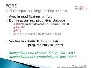 NFC : Déjà
                                                                     NFD : De◌         ◌



   Avec le modificateur u : /./u
   Donne accès aux propriétés Unicode
    ◦   x{00E9} ou simplement é ssi source UTF-8
    ◦   p{Greek}
    ◦   p{Mn}
    ◦   X ⇔ (?>PMpM*) pour PCRE < 8.32

   Vérifier la validité UTF-8 de $str :
                  preg_match('//u', $str)

   Manipulation de chaînes UTF-8 : fait ! (ter)
   Manipulation des propriétés Unicode : fait !

                                                               PHP Tour Ŕ Nantes 2012
                                        https://github.com/nicolas-grekas/Patchwork-UTF8
 