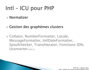   Normalizer

   Gestion des graphèmes clusters

   Collator, NumberFormatter, Locale,
    MessageFormatter, IntlDateFormatter,
    Spoofchecker, Transliterator, Fonctions IDN,
    Uconverter (PHP5.5)




                                                        PHP Tour Ŕ Nantes 2012
                                 https://github.com/nicolas-grekas/Patchwork-UTF8
 