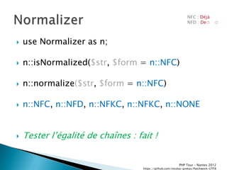 NFC : Déjà
                                                                 NFD : De◌         ◌



   use Normalizer as n;

   n::isNormalized($str, $form = n::NFC)

   n::normalize($str, $form = n::NFC)

   n::NFC, n::NFD, n::NFKC, n::NFKC, n::NONE


   Tester lřégalité de chaînes : fait !


                                                           PHP Tour Ŕ Nantes 2012
                                    https://github.com/nicolas-grekas/Patchwork-UTF8
 