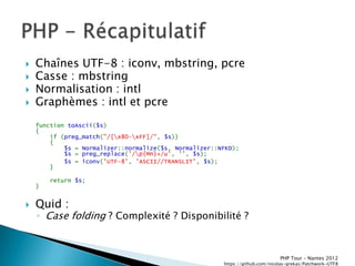    Chaînes UTF-8 : iconv, mbstring, pcre
   Casse : mbstring
   Normalisation : intl
   Graphèmes : intl et pcre
    function toAscii($s)
    {
        if (preg_match("/[x80-xFF]/", $s))
        {
            $s = Normalizer::normalize($s, Normalizer::NFKD);
            $s = preg_replace('/p{Mn}+/u', '', $s);
            $s = iconv('UTF-8', 'ASCII//TRANSLIT', $s);
        }

        return $s;
    }


   Quid :
    ◦ Case folding ? Complexité ? Disponibilité ?



                                                                               PHP Tour Ŕ Nantes 2012
                                                        https://github.com/nicolas-grekas/Patchwork-UTF8
 