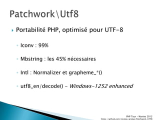    Portabilité PHP, optimisé pour UTF-8

    ◦ Iconv : 99%

    ◦ Mbstring : les 45% nécessaires

    ◦ Intl : Normalizer et grapheme_*()

    ◦ utf8_en/decode() - Windows-1252 enhanced




                                                              PHP Tour Ŕ Nantes 2012
                                       https://github.com/nicolas-grekas/Patchwork-UTF8
 