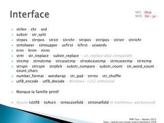 NFC : Déjà
                                                                                 NFD : De◌ ja◌



   strlen - chr - ord
   substr - str_split
   strpos - strrpos - strstr - strrchr - stripos - strripos - stristr - strrichr
   strtolower - strtoupper - ucfirst - lcfirst - ucwords
   trim - ltrim - rtrim
   strtr - str_ireplace - substr_replace - str_replace déjà compatible
   strcmp - strnatcmp - strcasecmp - strnatcasecmp - strncasecmp - strncmp
   strspn - strcspn - strpbrk - substr_compare - substr_count - str_word_count -
    count_chars
   number_format - wordwrap - str_pad - strrev - str_shuffle
   utf8_encode - utf8_decode Ŕ Windows-1252 enhanced

   Manque la famille printf

   Ajoute isUtf8 - toAscii - strtocasefold - strtonatfold et nombreux workaround



                                                                           PHP Tour Ŕ Nantes 2012
                                                    https://github.com/nicolas-grekas/Patchwork-UTF8
 
