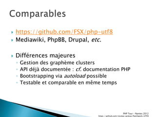    https://github.com/FSX/php-utf8
   Mediawiki, PhpBB, Drupal, etc.

   Différences majeures
    ◦   Gestion des graphème clusters
    ◦   API déjà documentée : cf. documentation PHP
    ◦   Bootstrapping via autoload possible
    ◦   Testable et comparable en même temps




                                                             PHP Tour Ŕ Nantes 2012
                                      https://github.com/nicolas-grekas/Patchwork-UTF8
 