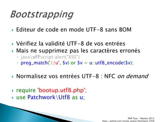    Editeur de code en mode UTF-8 sans BOM

   Vérifiez la validité UTF-8 de vos entrées
   Mais ne supprimez pas les caractères erronés
    ◦ javaxFFscript:alert("XSS")
    ◦ preg_match('//u', $v) or $v = u::utf8_encode($v);

   Normalisez vos entrées UTF-8 : NFC on demand

   require 'bootup.utf8.php';
   use PatchworkUtf8 as u;


                                                                PHP Tour Ŕ Nantes 2012
                                         https://github.com/nicolas-grekas/Patchwork-UTF8
 