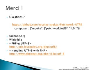    Questions ?

      https://github.com/nicolas-grekas/Patchwork-UTF8
        composer : {"require": {"patchwork/utf8": "1.0.*"}}

   Unicode.org
   Wikipédia
   « PHP et UTF-8 »
    http://julp.lescigales.org/php/utf8/
   « Handling UTF-8 with PHP »
    http://www.phpwact.org/php/i18n/utf-8




                                                                PHP Tour Ŕ Nantes 2012
                                         https://github.com/nicolas-grekas/Patchwork-UTF8
 