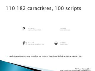 P      U+0050
                         LATIN CAPITAL LETTER P
                                                            U+0633
                                                            ARABIC LETTER SEEN




                  和      U+548C
                         CJK UNIFIED IDEOGRAPH-548C   ☮     U+262E
                                                            PEACE SYMBOL




   A chaque caractère son numéro, un nom et des propriétés (catégorie, script, etc.)




                                                                                   PHP Tour Ŕ Nantes 2012
                                                            https://github.com/nicolas-grekas/Patchwork-UTF8
 