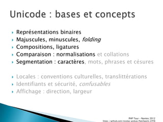    Représentations binaires
   Majuscules, minuscules, folding
   Compositions, ligatures
   Comparaison : normalisations et collations
   Segmentation : caractères, mots, phrases et césures

   Locales : conventions culturelles, translittérations
   Identifiants et sécurité, confusables
   Affichage : direction, largeur



                                                             PHP Tour Ŕ Nantes 2012
                                      https://github.com/nicolas-grekas/Patchwork-UTF8
 