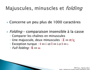    Concerne un peu plus de 1000 caractères

   Folding Ŕ comparaison insensible à la casse
    ◦   Comparer les chaînes en minuscules
    ◦   Une majuscule, deux minuscules : Σ ⇔ σ/ς
    ◦   Exception turque : I ⇔ i vs İ ⇔ i et I ⇔ ı
    ◦   Full folding : ß ⇔ ss




                                                              PHP Tour Ŕ Nantes 2012
                                       https://github.com/nicolas-grekas/Patchwork-UTF8
 