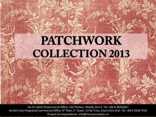 PATCHWORK
COLLECTION 2013
Ho	
  Chi	
  Minh	
  Showroom	
  &	
  Oﬃce:	
  232	
  Pasteur,	
  Ward6,	
  Dist.3.	
  Tel:	
  +84	
  8	
  38202827	
  
Ha	
  Noi	
  Fully	
  Integrated	
  Commercial	
  Oﬃce:	
  9th	
  ﬂoor,	
  P.	
  Tower,	
  52	
  Ba	
  Trieu,	
  Hoan	
  Kiem	
  Dist.	
  Tel:	
  +84	
  4	
  3938	
  7592	
  
Project	
  Correspondence:	
  info@hassanscarpets.vn	
  
 