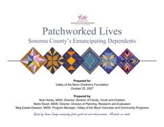 Patchworked Lives
        Sonoma County’s Emancipating Dependents




                                               Prepared for
                                 Valley of the Moon Children’s Foundation
                                              October 25, 2007

                                           Prepared by
                Nick Honey, MSW, Director, Division of Family, Youth and Children
            Marla Stuart, MSW, Director, Division of Planning, Research and Evaluation
Meg Easter-Dawson, MSW, Program Manager, Valley of the Moon Volunteer and Community Programs

            Quotes by Sonoma County emancipating foster youth and used with permission. All photos are stock.
 