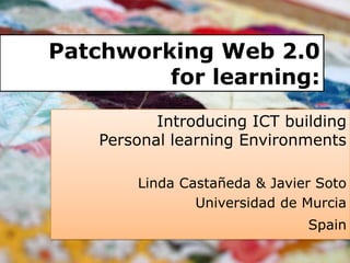 Patchworking Web 2.0 for learning: Introducing ICT building Personal learning Environments Linda Castañeda & Javier Soto Universidad de Murcia Spain 