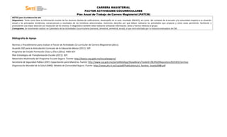 CARRERA MAGISTERIAL
FACTOR ACTIVIDADES COCURRICULARES
Plan Anual de Trabajo de Carrera Magisterial (PATCM)
NOTAS para la elaboración del:
Diagnóstico. Tome como base la información escolar de los alumnos (boleta de calificaciones, desempeño en el aula, resultado ENLACE), así como del contexto de la escuela y la comunidad respecto a la situación
actual y las principales tendencias, consecuencias y resultados de las temáticas seleccionadas. Asimismo, describa por qué deben realizarse las actividades que propone y cómo estas permitirán, facilitarán o
promoverán una mejor atención y/o resolución de los mismos. El diagnóstico también debe realizarse utilizando información, datos y hechos relativos al grupo.
Cronograma. Se recomienda realizar un Calendario de las Actividades Cocurriculares (semanal, bimestral, semestral, anual), el que será solicitado por la instancia evaluadora de CM.
Bibliografía de Apoyo
Normas y Procedimiento para evaluar el Factor de Actividades Co-curricular de Carrera Magisterial (2011).
Acuerdo 592 para la Articulación Curricular de la Educación Básica (2011). SEP.
Programa de Estudio Formación Cívica y Ética (2011). RIEB-SEP.
Plan Estratégico de Transformación Escolar (2011). SEP.
Materiales Multimedia del Programa Escuela Segura. Fuente: http://basica.sep.gob.mx/escuelasegura/
Secretaría de Seguridad Pública (SSP): Capacitación para Maestros. Fuente: http://www.ssp.gob.mx/portalWebApp/ShowBinary?nodeId=/BEA%20Repository/824303//archivo
Organización Mundial de la Salud (OMS): Modelo de Comunidad Segura. Fuente: http://www.phs.ki.se/csp/pdf/Publications/cs_fandino_lozada2008.pdf
 
