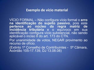 Exemplo de vício material
VÍCIO FORMAL – Não configura vício formal o erro
na identificação do sujeito passivo, pois este
...