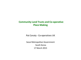 Community Land Trusts and Co-operative
Place Making
Pat Conaty - Co-operatives UK
Seoul Metropolitan Government
South Korea
17 March 2015
 