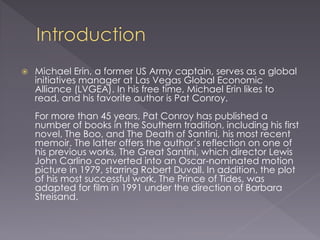  Michael Erin, a former US Army captain, serves as a global
initiatives manager at Las Vegas Global Economic
Alliance (LVGEA). In his free time, Michael Erin likes to
read, and his favorite author is Pat Conroy.
For more than 45 years, Pat Conroy has published a
number of books in the Southern tradition, including his first
novel, The Boo, and The Death of Santini, his most recent
memoir. The latter offers the author’s reflection on one of
his previous works, The Great Santini, which director Lewis
John Carlino converted into an Oscar-nominated motion
picture in 1979, starring Robert Duvall. In addition, the plot
of his most successful work, The Prince of Tides, was
adapted for film in 1991 under the direction of Barbara
Streisand.
 