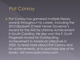  Pat Conroy has garnered multiple literary
awards throughout his career, including the
2010 Elizabeth O’Neill Verner Governor’s
Award for the Arts for Lifetime Achievement
in South Carolina. He also won the F. Scott
Fitzgerald Award for Outstanding
Achievement in American Literature in
2005. To read more about Pat Conroy and
his achievements, or to purchase one of his
books, visit www.patconroy.com.
 