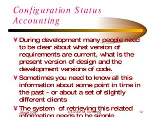 Configuration Status Accounting During development many people need to be clear about what version of requirements are current, what is the present version of design and the development versions of code. Sometimes you need to know all this information about some point in time in the past - or about a set of slightly different clients The system  of retrieving this related information needs to be simple. 