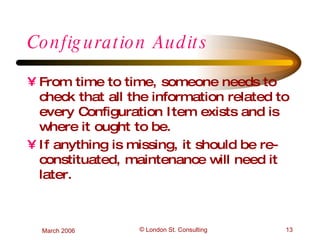 Configuration Audits From time to time, someone needs to check that all the information related to every Configuration Item exists and is where it ought to be. If anything is missing, it should be re-constituated, maintenance will need it later. 
