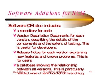 Software Additions for SCM Software CM also includes: a repository for code Version Description Documents for each version, describing the details of the components and the extent of testing. This is useful for developers. Release Notes for each version explaining new features and known problems. This is for users. a database showing the relationship between all versions. This is particularly needed when there is a lot of branching. 