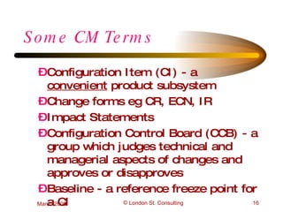 Some CM Terms Configuration Item (CI) - a  convenient  product subsystem Change forms eg CR, ECN, IR Impact Statements Configuration Control Board (CCB) - a group which judges technical and managerial aspects of changes and approves or disapproves Baseline - a reference freeze point for a CI 