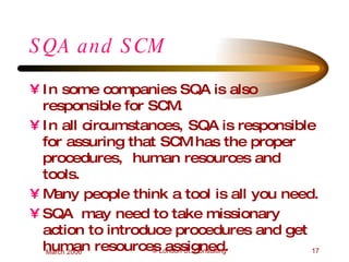SQA and SCM In some companies SQA is also responsible for SCM. In all circumstances, SQA is responsible for assuring that SCM has the proper procedures,  human resources and tools. Many people think a tool is all you need. SQA  may need to take missionary action to introduce procedures and get human resources assigned. 